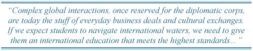 Complex global interactions, once reserved for the diplomatic corps, are today the stuff of everyday business deals and cultural exchanges. If we expect students to navigate international waters, we need to give them an international education that meets the highest standards�