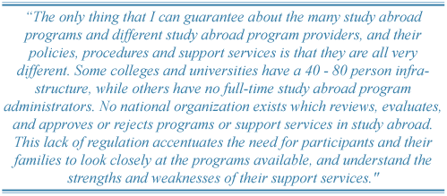 The only thing that I can guarantee about the many study abroad programs and different study abroad program providers, and their policies, procedures and support services is that they are all very different. Some colleges and universities have a 40 - 80 person infrastructure, while others have no full-time study abroad program administrators. No national organization exists which reviews, evaluates, and approves or rejects programs or support services in study abroad. This lack of regulation accentuates the need for participants and their families to look closely at the programs available, and understand the strengths and weaknesses of their support services.